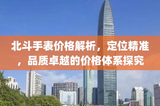 北斗手表价格解析，定位精准，品质卓越的价格体系探究