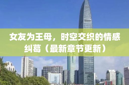 女友为王母，时空交织的情感纠葛（最新章节更新）