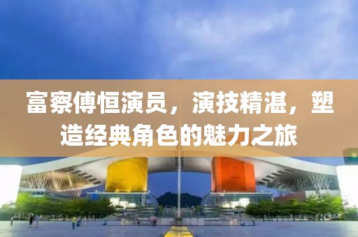 富察傅恒演员，演技精湛，塑造经典角色的魅力之旅