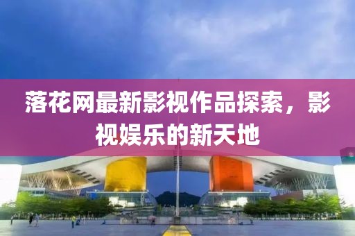 落花网最新影视作品探索，影视娱乐的新天地