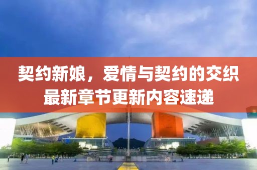 契约新娘，爱情与契约的交织最新章节更新内容速递