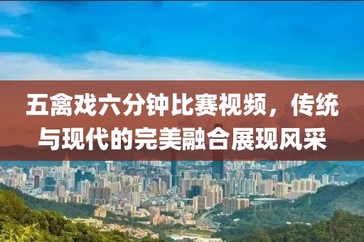 五禽戏六分钟比赛视频，传统与现代的完美融合展现风采