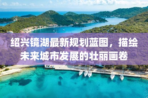 绍兴镜湖最新规划蓝图，描绘未来城市发展的壮丽画卷