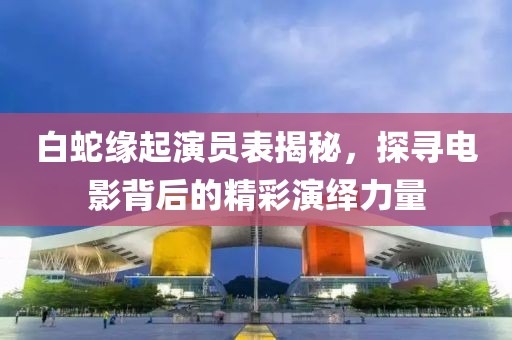 白蛇缘起演员表揭秘，探寻电影背后的精彩演绎力量