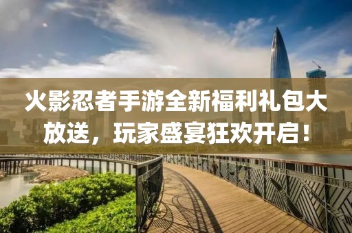 火影忍者手游全新福利礼包大放送，玩家盛宴狂欢开启！