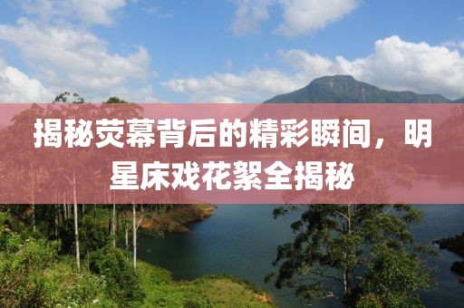 揭秘荧幕背后的精彩瞬间，明星床戏花絮全揭秘