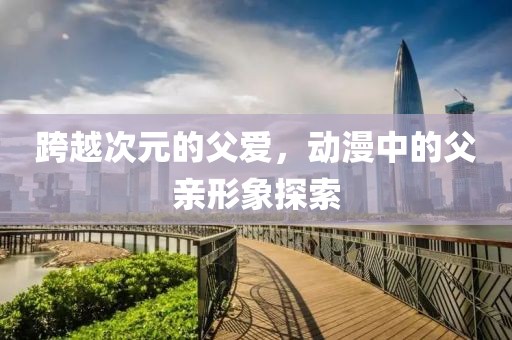 跨越次元的父爱，动漫中的父亲形象探索