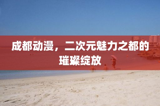 成都动漫，二次元魅力之都的璀璨绽放