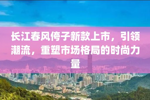 长江春风侉子新款上市，引领潮流，重塑市场格局的时尚力量