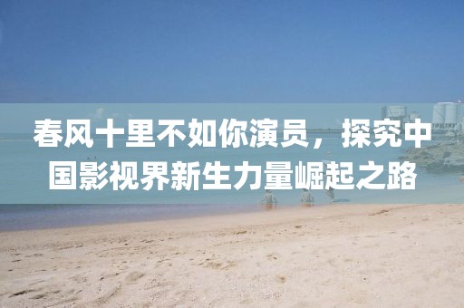 春风十里不如你演员，探究中国影视界新生力量崛起之路