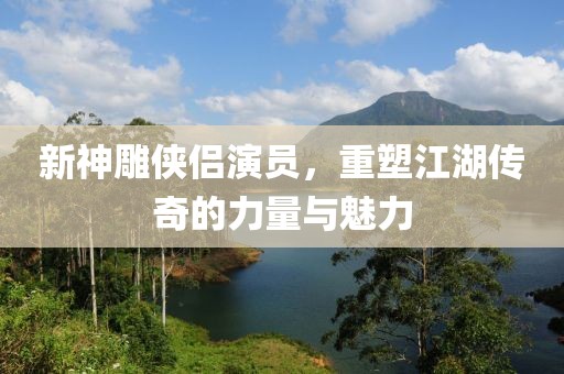 新神雕侠侣演员，重塑江湖传奇的力量与魅力