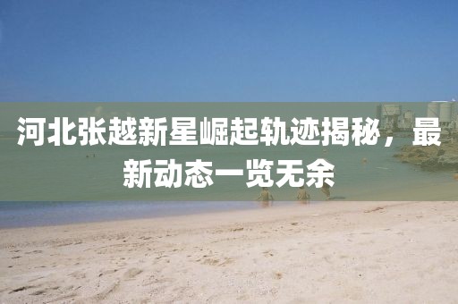 河北张越新星崛起轨迹揭秘，最新动态一览无余
