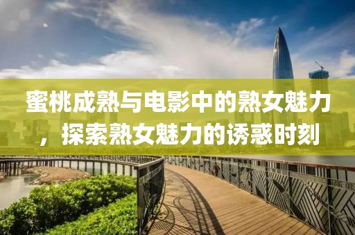 蜜桃成熟与电影中的熟女魅力，探索熟女魅力的诱惑时刻