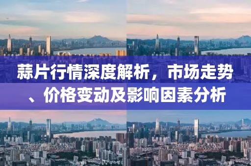 蒜片行情深度解析，市场走势、价格变动及影响因素分析