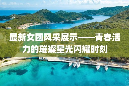 最新女团风采展示——青春活力的璀璨星光闪耀时刻
