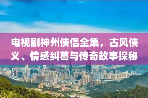 电视剧神州侠侣全集，古风侠义、情感纠葛与传奇故事探秘