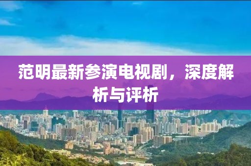 范明最新参演电视剧，深度解析与评析