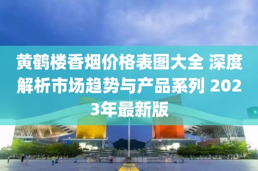 黄鹤楼香烟价格表图大全 深度解析市场趋势与产品系列 2023年最新版
