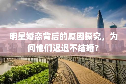 明星婚恋背后的原因探究，为何他们迟迟不结婚？