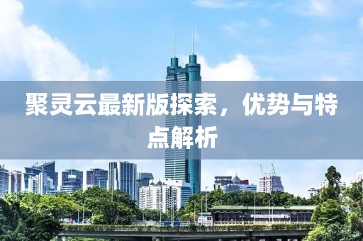 聚灵云最新版探索，优势与特点解析