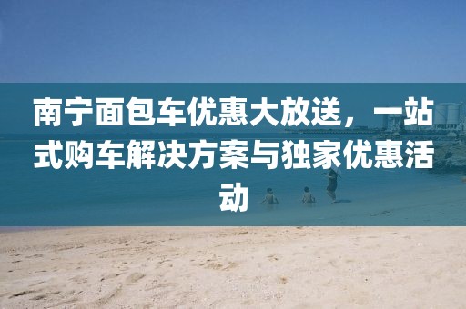 南宁面包车优惠大放送，一站式购车解决方案与独家优惠活动