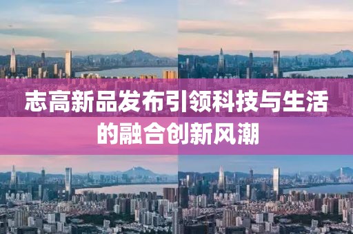 志高新品发布引领科技与生活的融合创新风潮