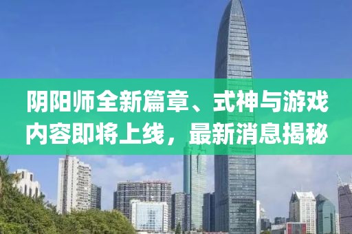 阴阳师全新篇章、式神与游戏内容即将上线，最新消息揭秘