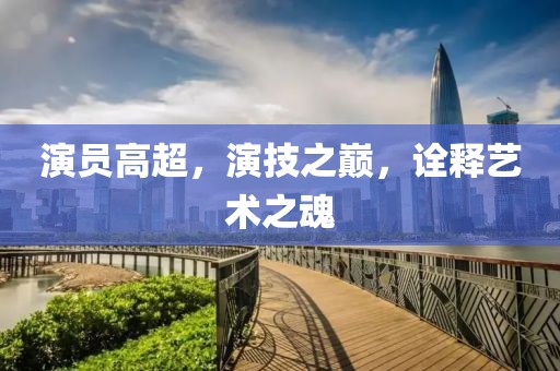 演员高超，演技之巅，诠释艺术之魂