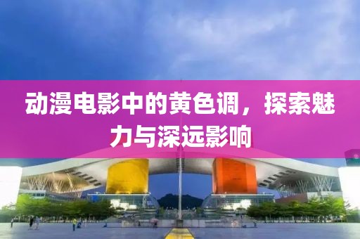 动漫电影中的黄色调，探索魅力与深远影响