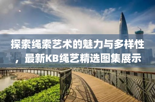 探索绳索艺术的魅力与多样性，最新KB绳艺精选图集展示