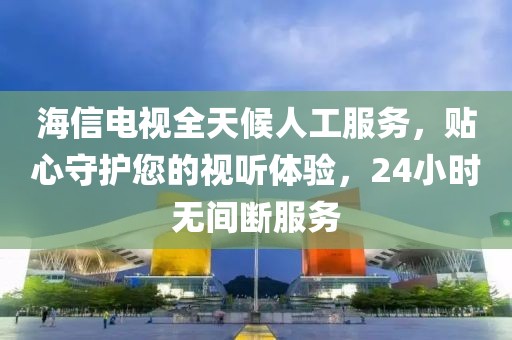 海信电视全天候人工服务，贴心守护您的视听体验，24小时无间断服务