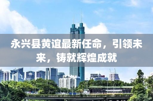 永兴县黄谊最新任命，引领未来，铸就辉煌成就