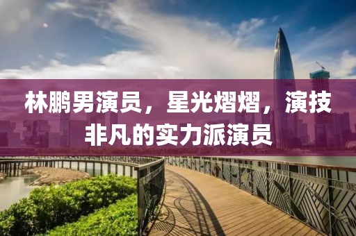 林鹏男演员，星光熠熠，演技非凡的实力派演员