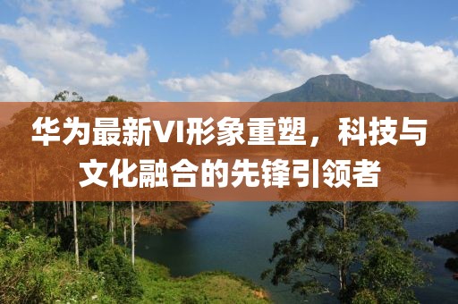 华为最新VI形象重塑，科技与文化融合的先锋引领者