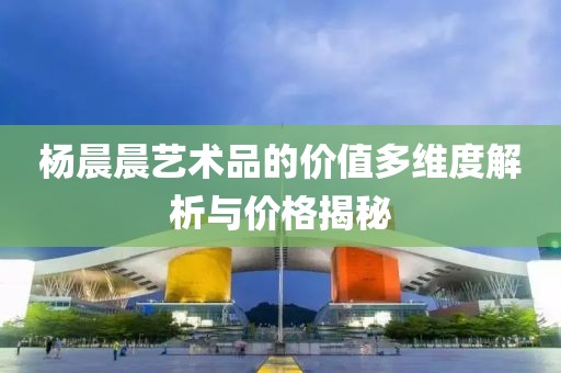 杨晨晨艺术品的价值多维度解析与价格揭秘