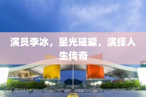 演员李冰，星光璀璨，演绎人生传奇