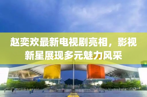 赵奕欢最新电视剧亮相，影视新星展现多元魅力风采