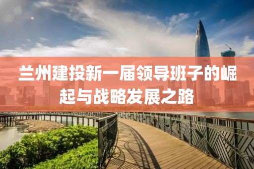兰州建投新一届领导班子的崛起与战略发展之路