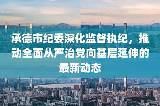 承德市纪委深化监督执纪，推动全面从严治党向基层延伸的最新动态