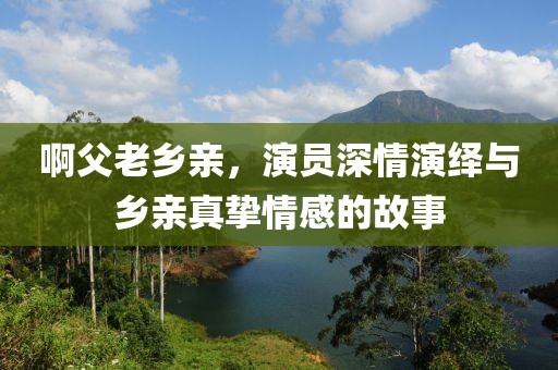 啊父老乡亲，演员深情演绎与乡亲真挚情感的故事