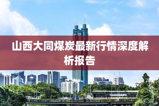 山西大同煤炭最新行情深度解析报告