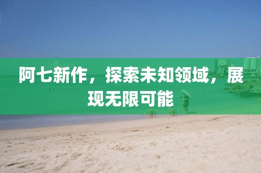 阿七新作，探索未知领域，展现无限可能