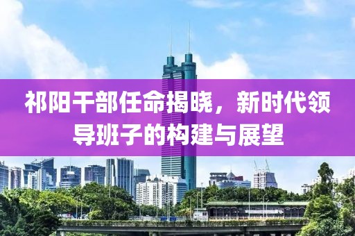 祁阳干部任命揭晓，新时代领导班子的构建与展望