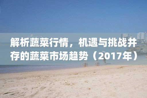 解析蔬菜行情，机遇与挑战并存的蔬菜市场趋势（2017年）