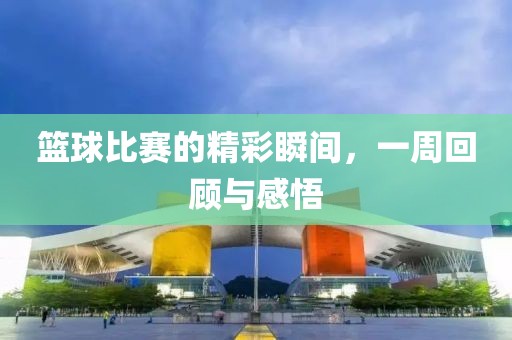 篮球比赛的精彩瞬间，一周回顾与感悟