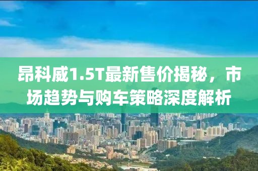 昂科威1.5T最新售价揭秘，市场趋势与购车策略深度解析