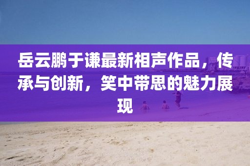 岳云鹏于谦最新相声作品，传承与创新，笑中带思的魅力展现