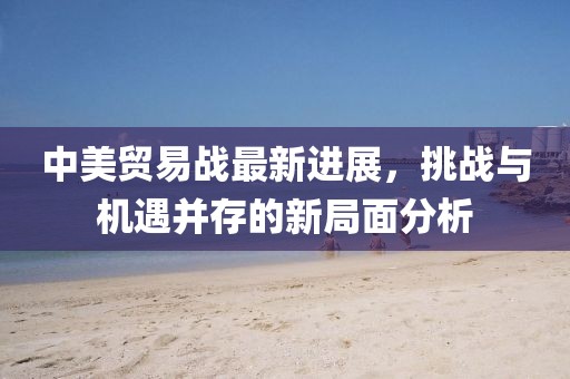 中美贸易战最新进展，挑战与机遇并存的新局面分析