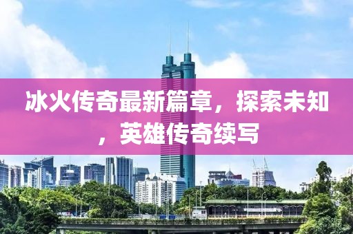 冰火传奇最新篇章，探索未知，英雄传奇续写