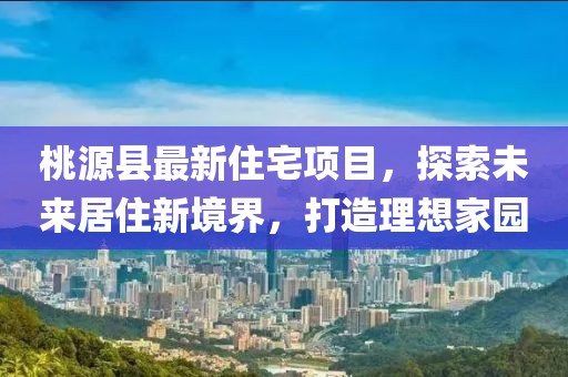 桃源县最新住宅项目，探索未来居住新境界，打造理想家园